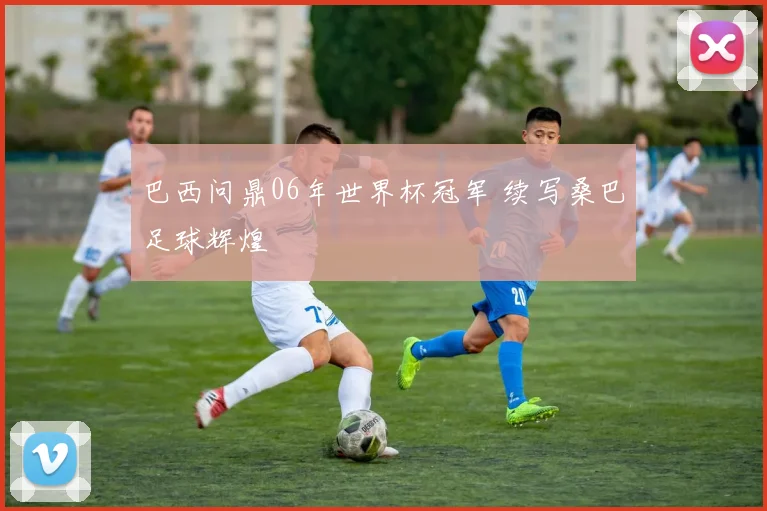 巴西问鼎06年世界杯冠军 续写桑巴足球辉煌