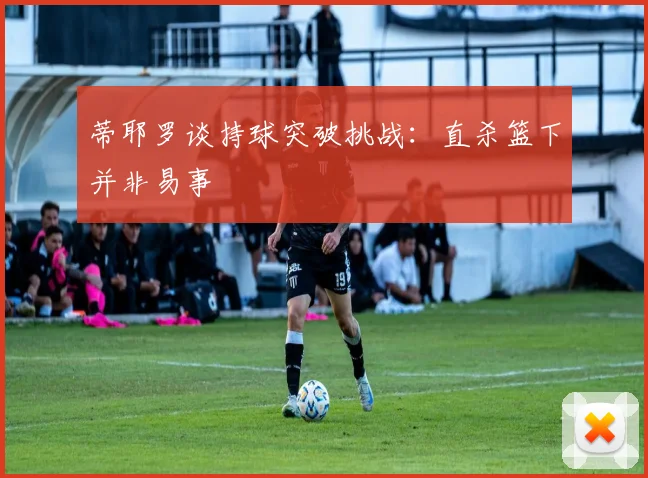 蒂耶罗谈持球突破挑战：直杀篮下并非易事