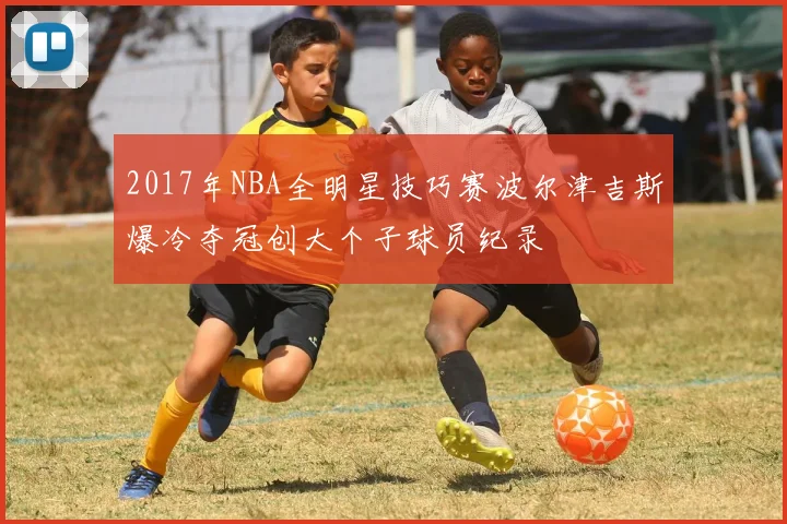 2017年NBA全明星技巧赛波尔津吉斯爆冷夺冠创大个子球员纪录