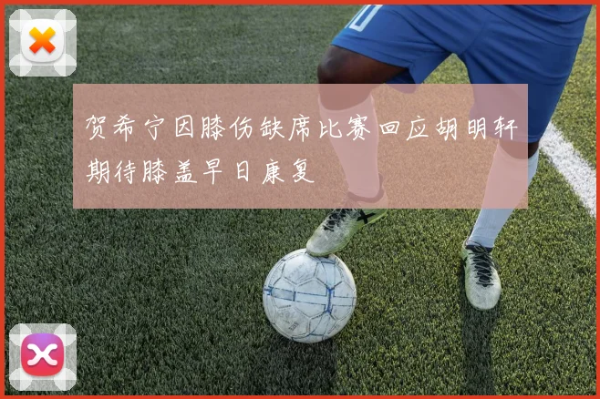 贺希宁因膝伤缺席比赛回应胡明轩期待膝盖早日康复
