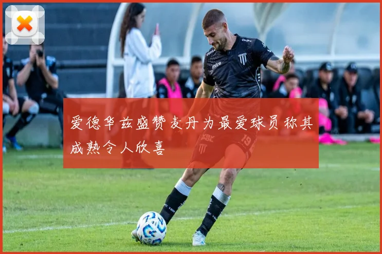 爱德华兹盛赞麦丹为最爱球员称其成熟令人欣喜