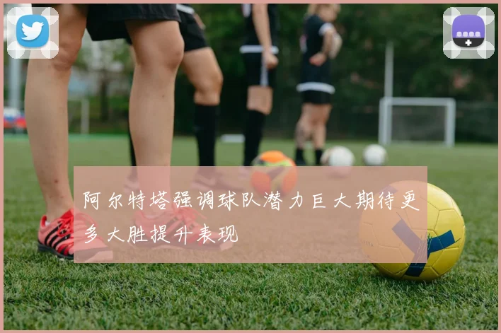 阿尔特塔强调球队潜力巨大期待更多大胜提升表现